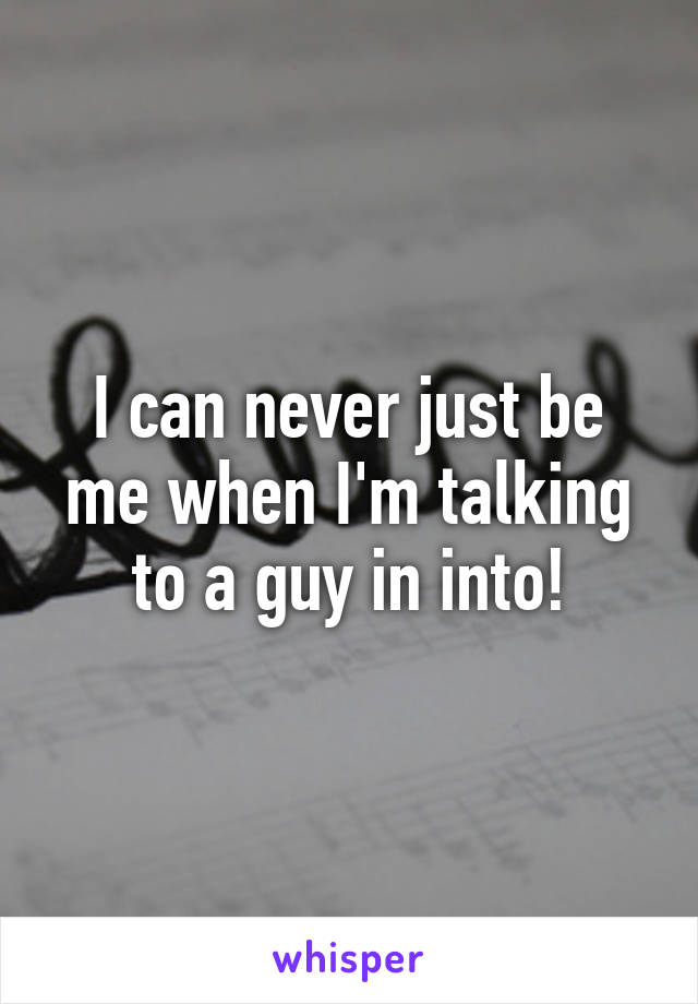 I can never just be me when I'm talking to a guy in into!