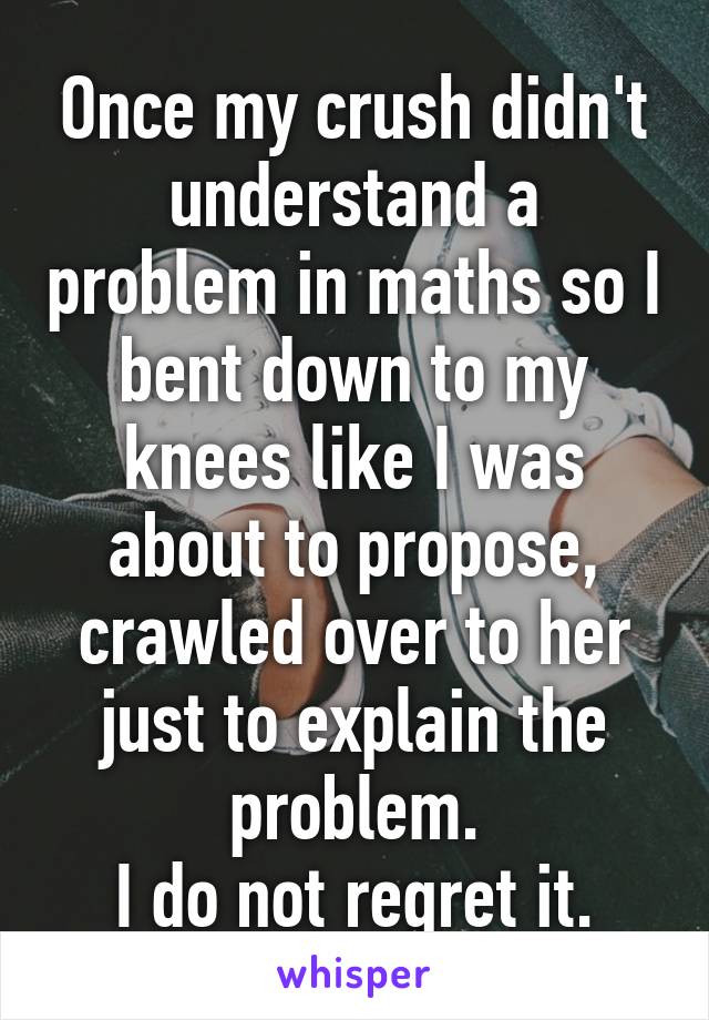 Once my crush didn't understand a problem in maths so I bent down to my knees like I was about to propose, crawled over to her just to explain the problem.
I do not regret it.