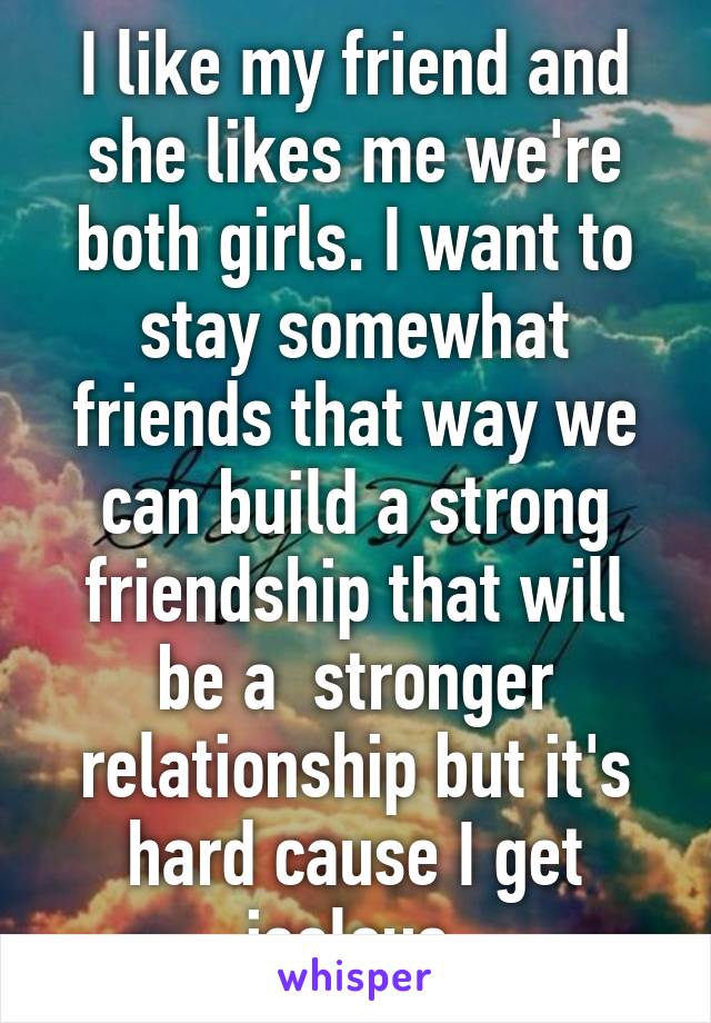 I like my friend and she likes me we're both girls. I want to stay somewhat friends that way we can build a strong friendship that will be a  stronger relationship but it's hard cause I get jealous.