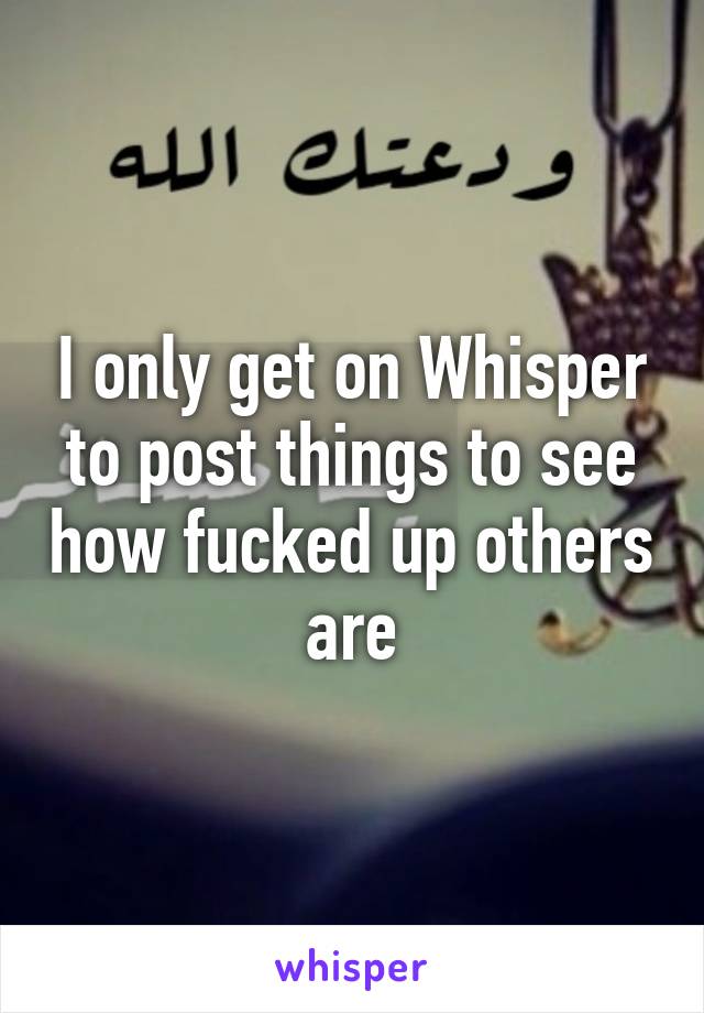 I only get on Whisper to post things to see how fucked up others are