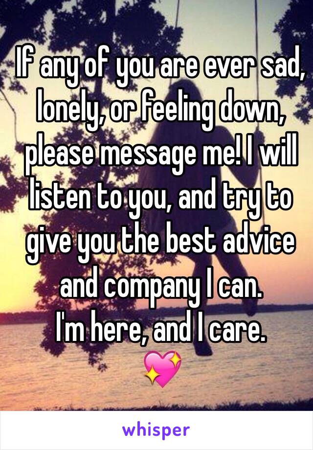 If any of you are ever sad, lonely, or feeling down, please message me! I will listen to you, and try to give you the best advice and company I can.
I'm here, and I care. 
💖