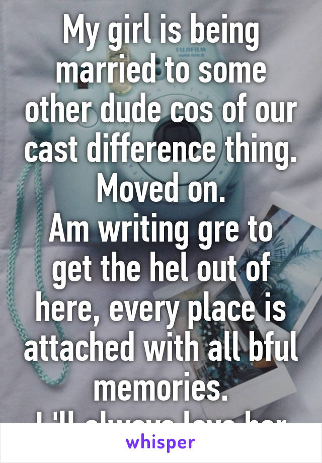 My girl is being married to some other dude cos of our cast difference thing.
Moved on.
Am writing gre to get the hel out of here, every place is attached with all bful memories.
I 'll always love her