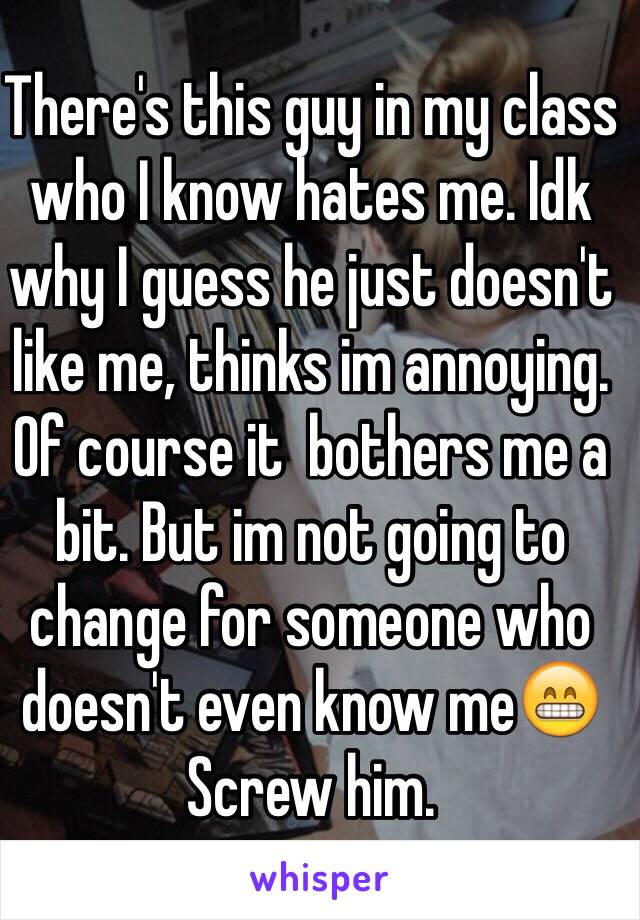 There's this guy in my class who I know hates me. Idk why I guess he just doesn't like me, thinks im annoying.
Of course it  bothers me a bit. But im not going to change for someone who doesn't even know me😁
Screw him.