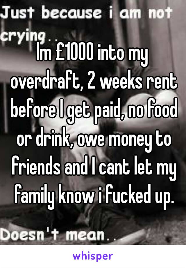 Im £1000 into my overdraft, 2 weeks rent before I get paid, no food or drink, owe money to friends and I cant let my family know i fucked up.