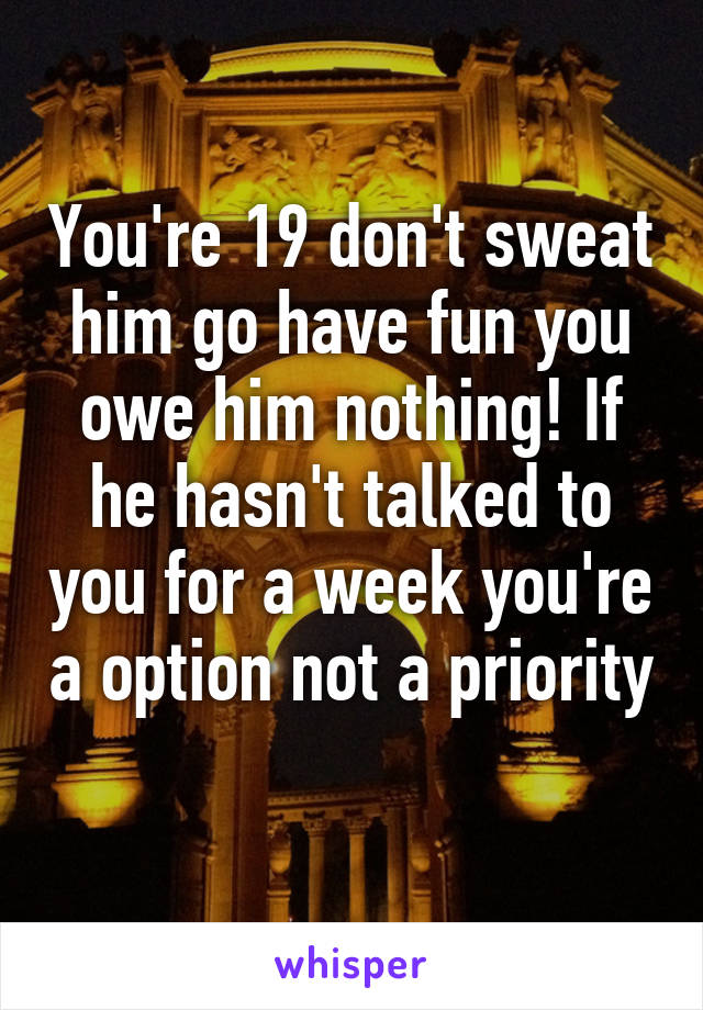 You're 19 don't sweat him go have fun you owe him nothing! If he hasn't talked to you for a week you're a option not a priority 