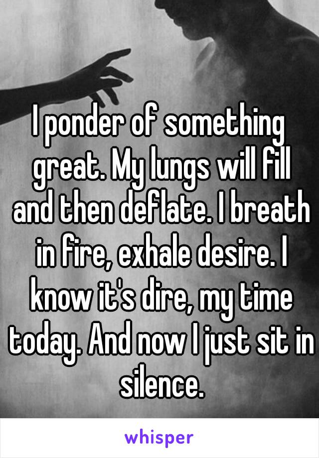 I ponder of something great. My lungs will fill and then deflate. I breath in fire, exhale desire. I know it's dire, my time today. And now I just sit in silence.