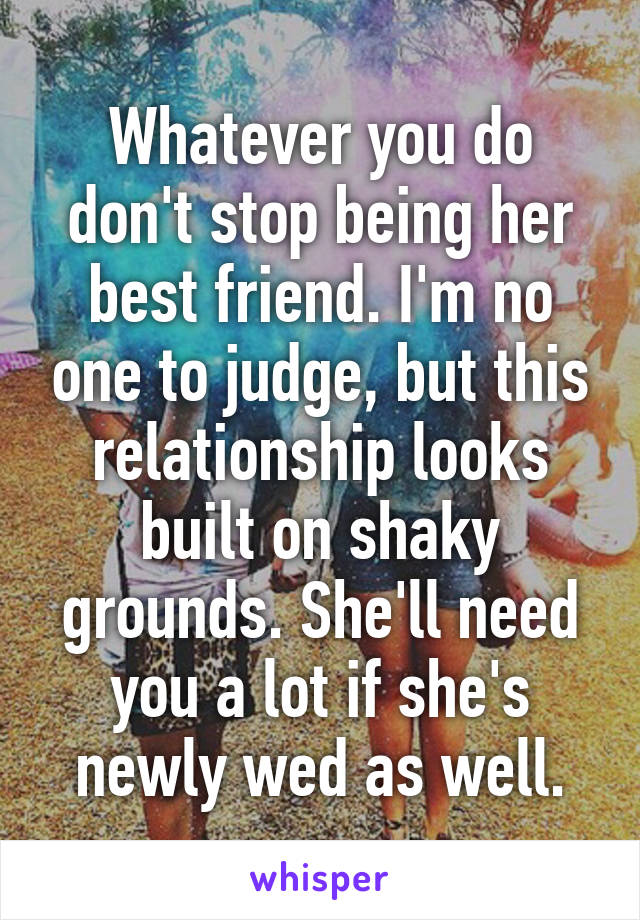 Whatever you do don't stop being her best friend. I'm no one to judge, but this relationship looks built on shaky grounds. She'll need you a lot if she's newly wed as well.