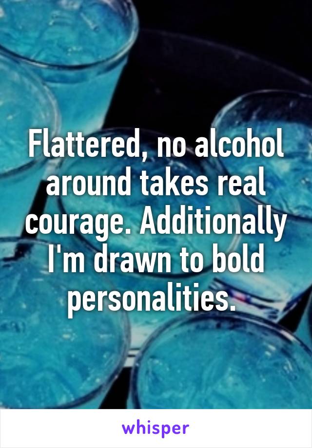 Flattered, no alcohol around takes real courage. Additionally I'm drawn to bold personalities. 