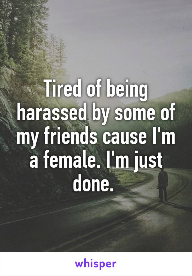 Tired of being harassed by some of my friends cause I'm a female. I'm just done. 