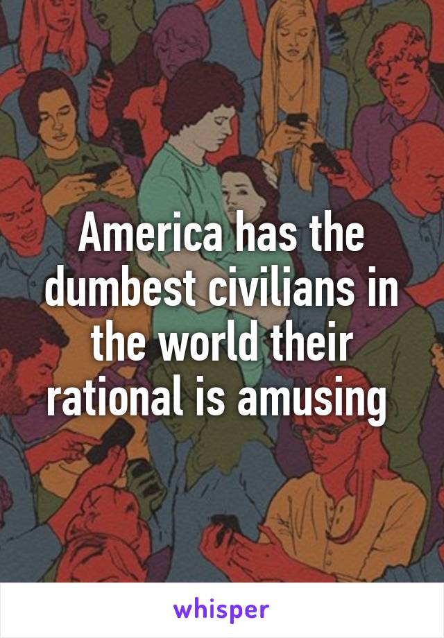 America has the dumbest civilians in the world their rational is amusing 