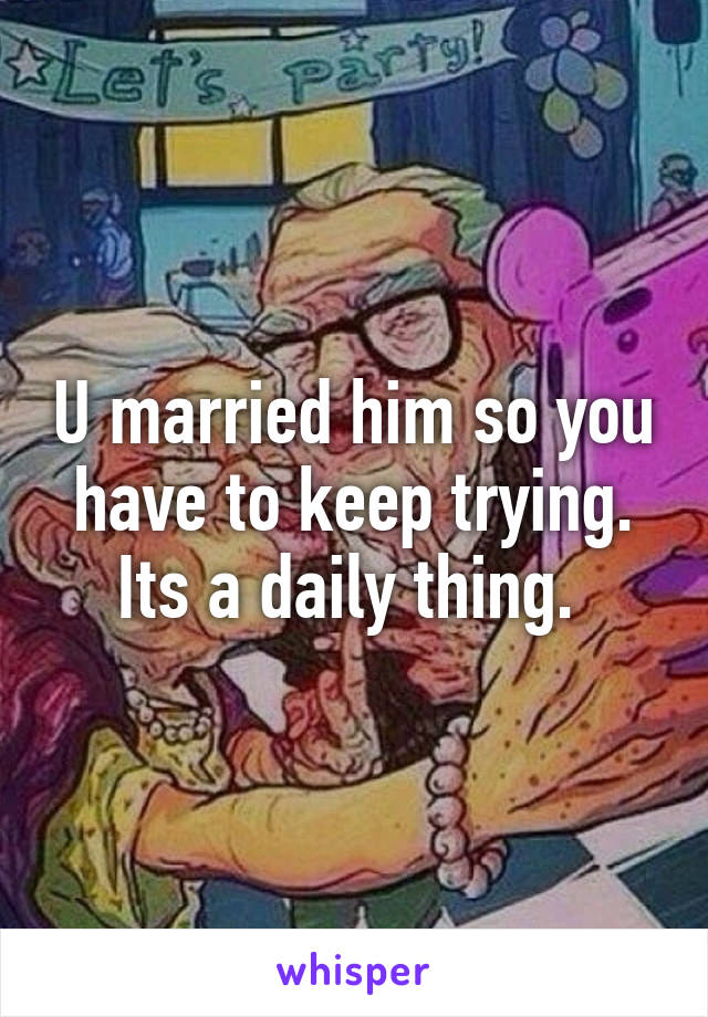 U married him so you have to keep trying. Its a daily thing. 