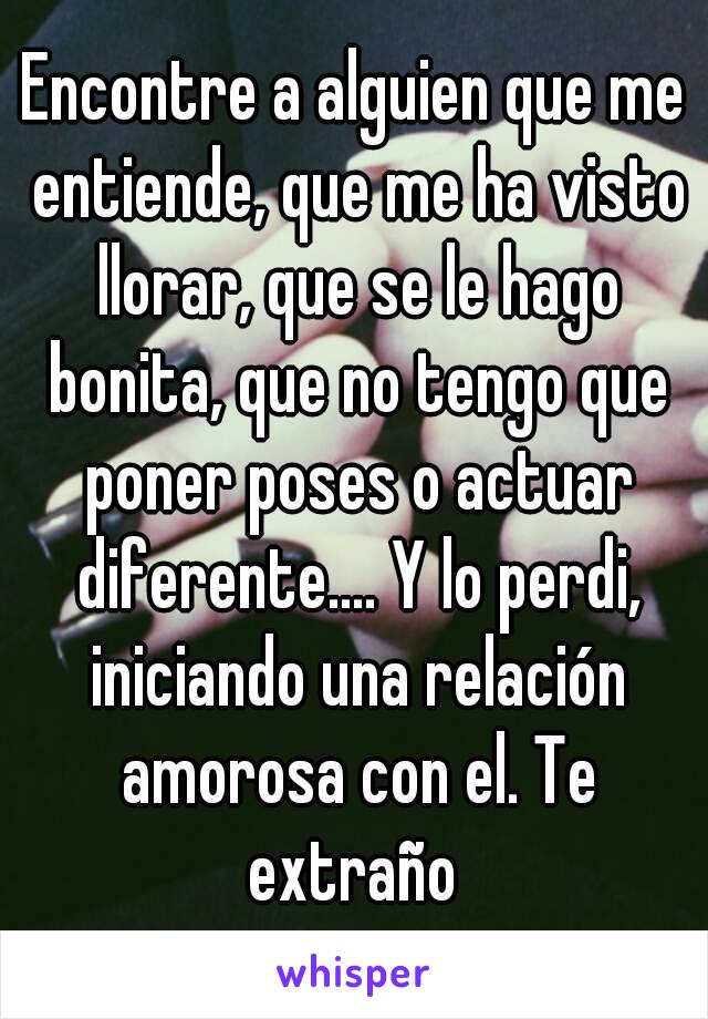 Encontre a alguien que me entiende, que me ha visto llorar, que se le hago bonita, que no tengo que poner poses o actuar diferente.... Y lo perdi, iniciando una relación amorosa con el. Te extraño 