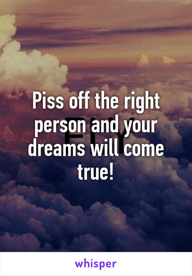 Piss off the right person and your dreams will come true!