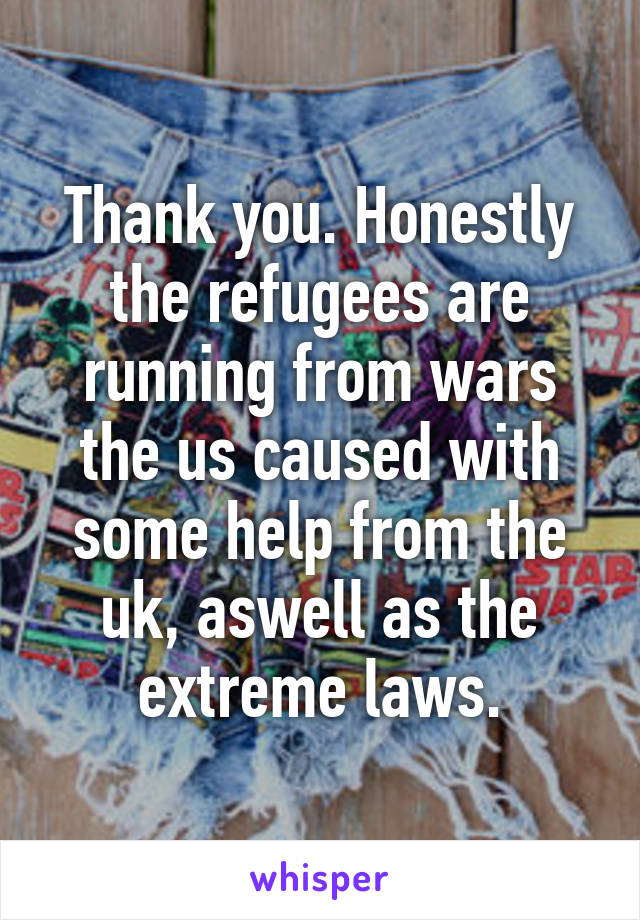 Thank you. Honestly the refugees are running from wars the us caused with some help from the uk, aswell as the extreme laws.