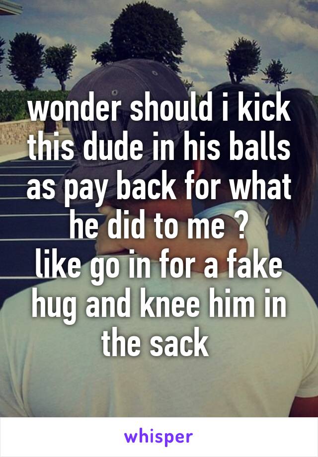 wonder should i kick this dude in his balls as pay back for what he did to me ?
like go in for a fake hug and knee him in the sack 