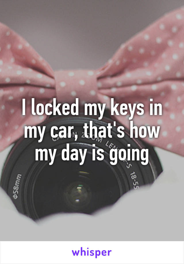 I locked my keys in my car, that's how my day is going