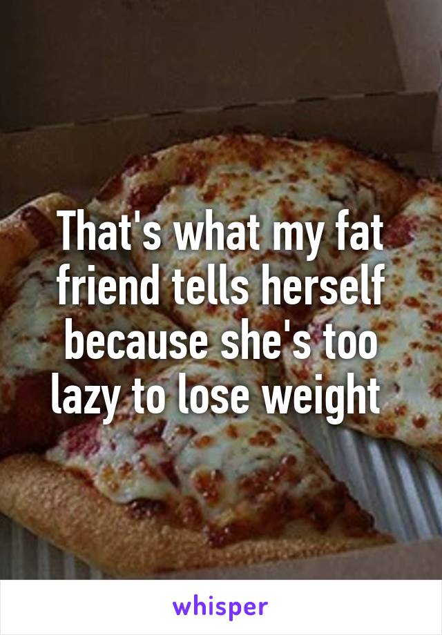 That's what my fat friend tells herself because she's too lazy to lose weight 