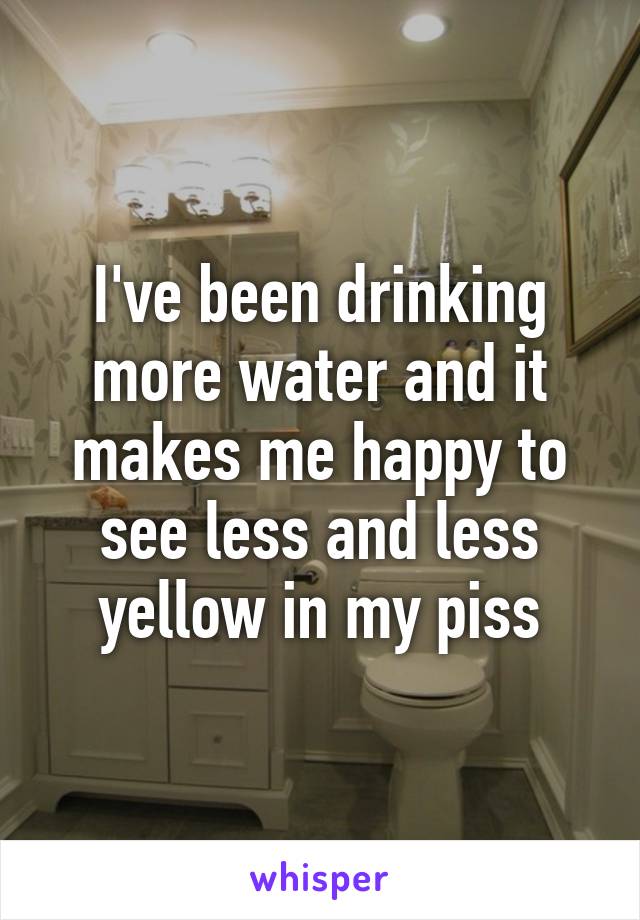 I've been drinking more water and it makes me happy to see less and less yellow in my piss