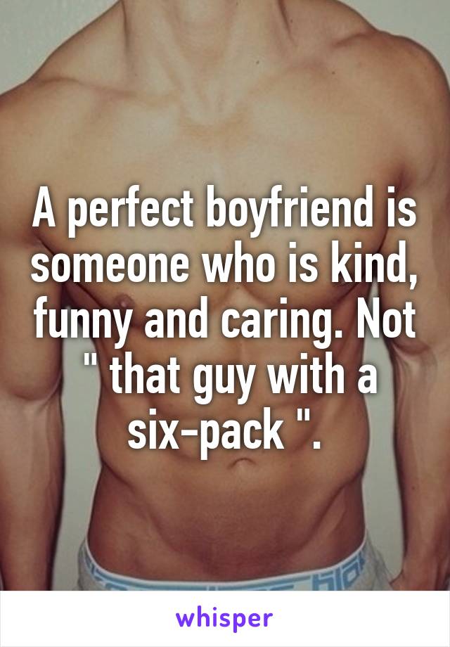 A perfect boyfriend is someone who is kind, funny and caring. Not  " that guy with a six-pack ".