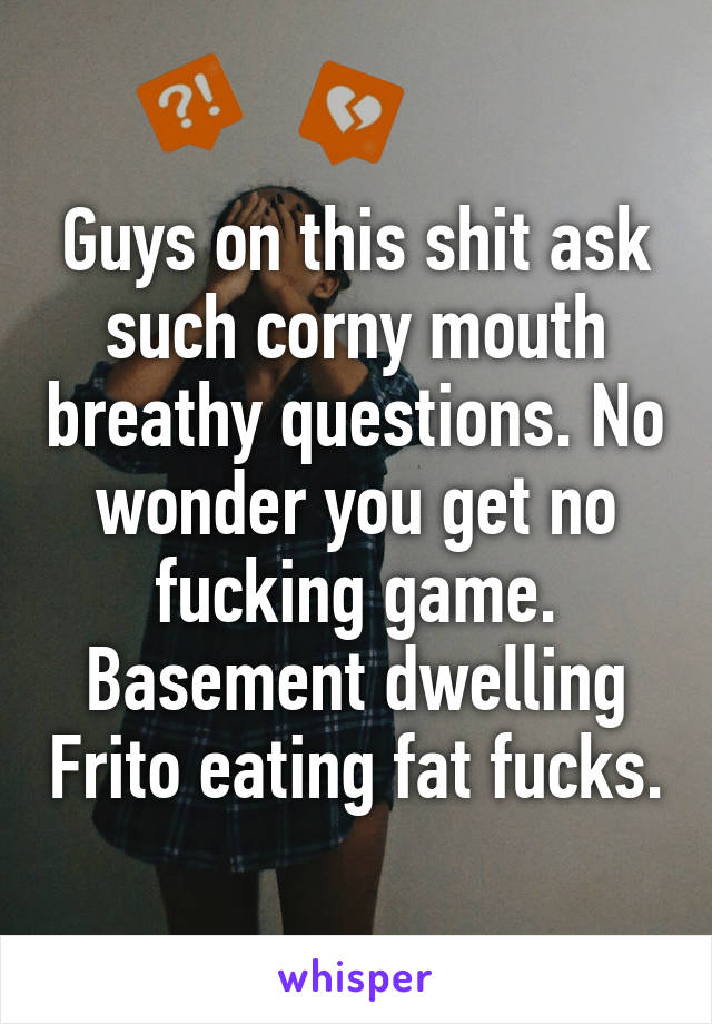 Guys on this shit ask such corny mouth breathy questions. No wonder you get no fucking game. Basement dwelling Frito eating fat fucks.