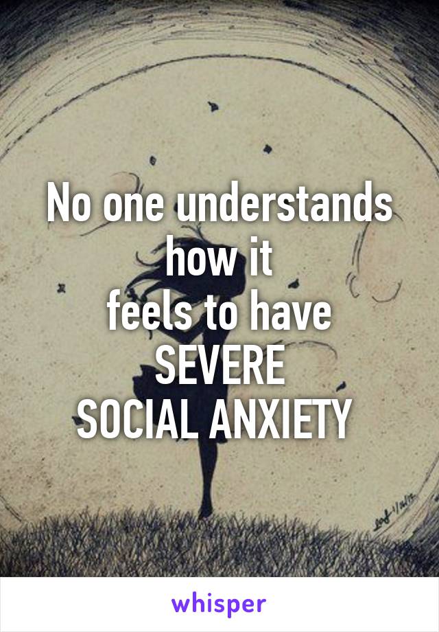 No one understands how it
feels to have SEVERE
SOCIAL ANXIETY 