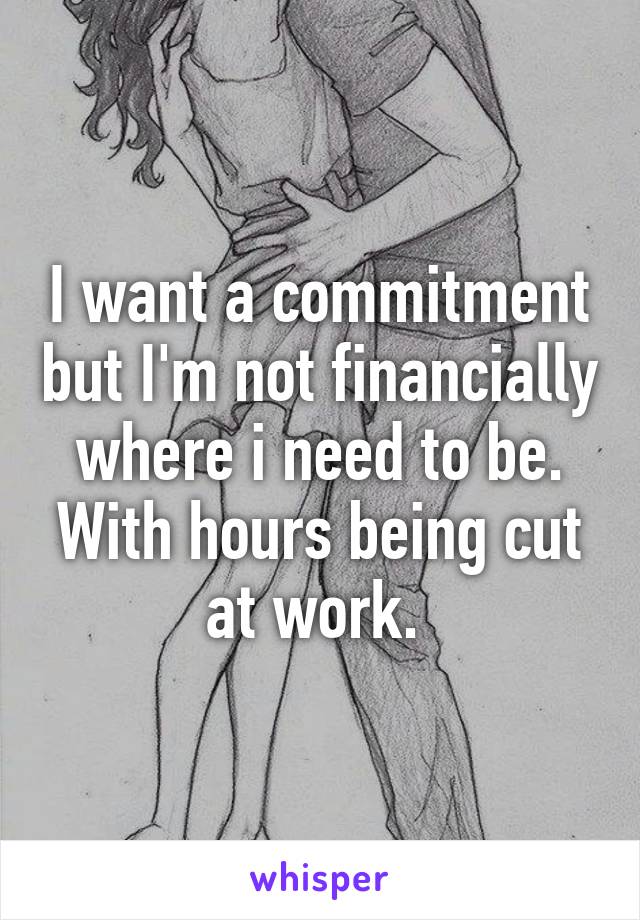 I want a commitment but I'm not financially where i need to be. With hours being cut at work. 