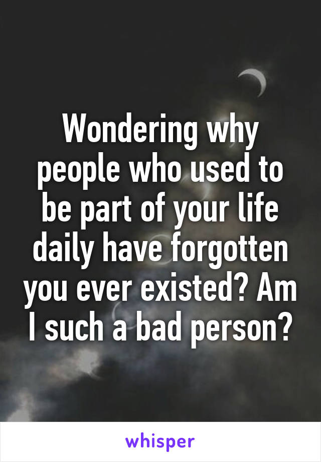 Wondering why people who used to be part of your life daily have forgotten you ever existed? Am I such a bad person?