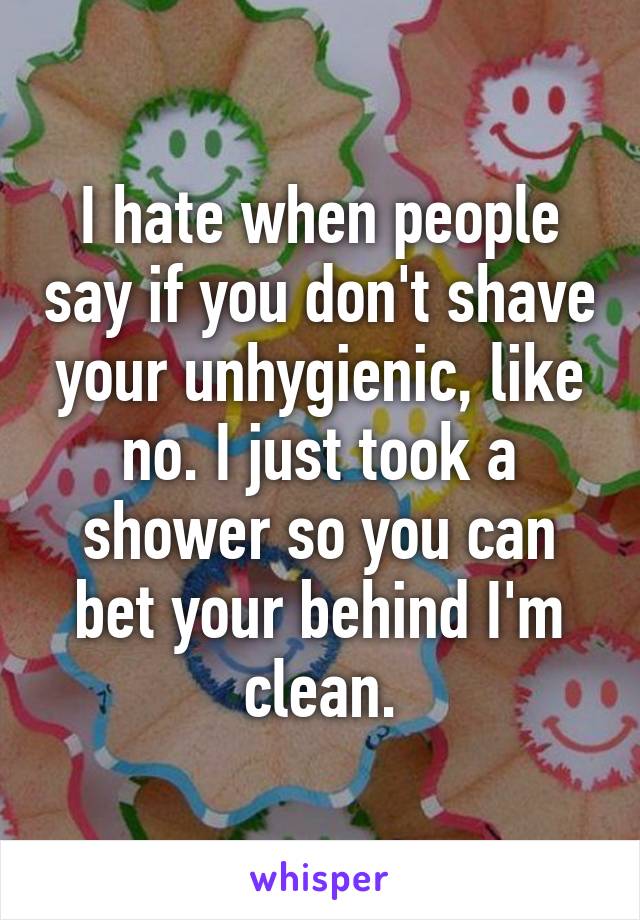 I hate when people say if you don't shave your unhygienic, like no. I just took a shower so you can bet your behind I'm clean.