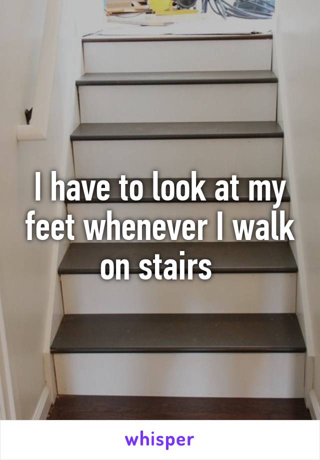 I have to look at my feet whenever I walk on stairs 