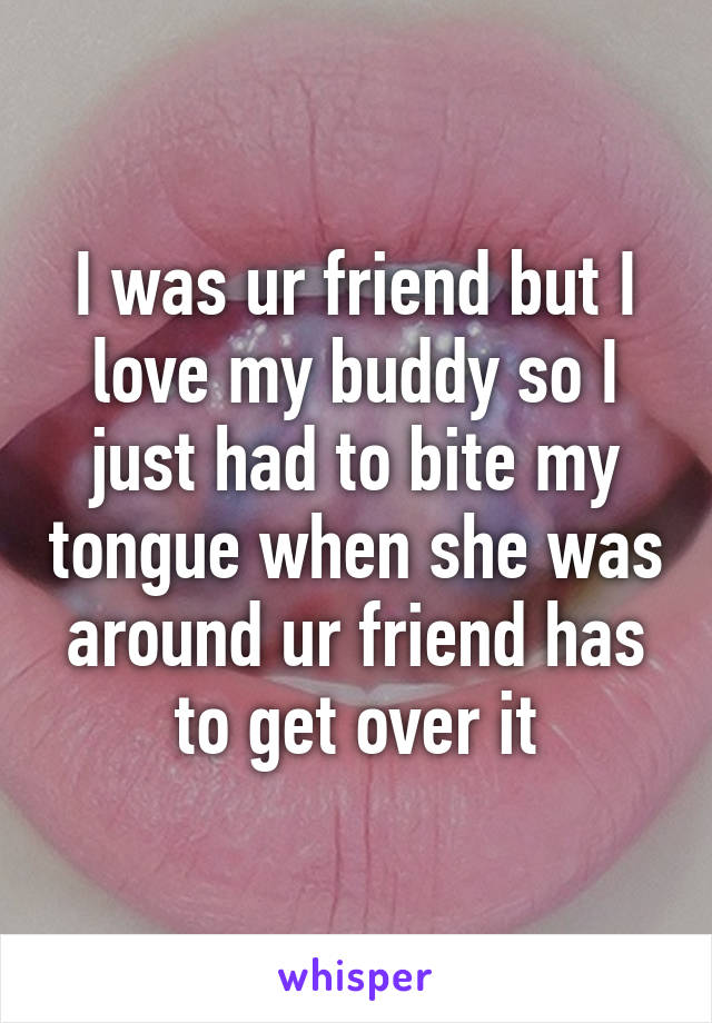 I was ur friend but I love my buddy so I just had to bite my tongue when she was around ur friend has to get over it
