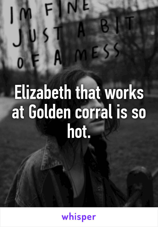 Elizabeth that works at Golden corral is so hot.