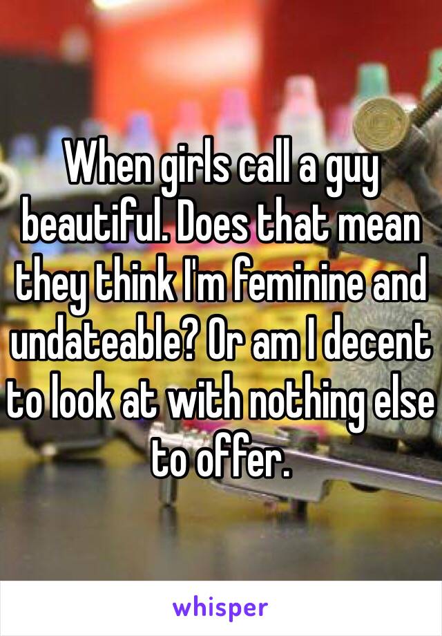 When girls call a guy beautiful. Does that mean they think I'm feminine and undateable? Or am I decent to look at with nothing else to offer.