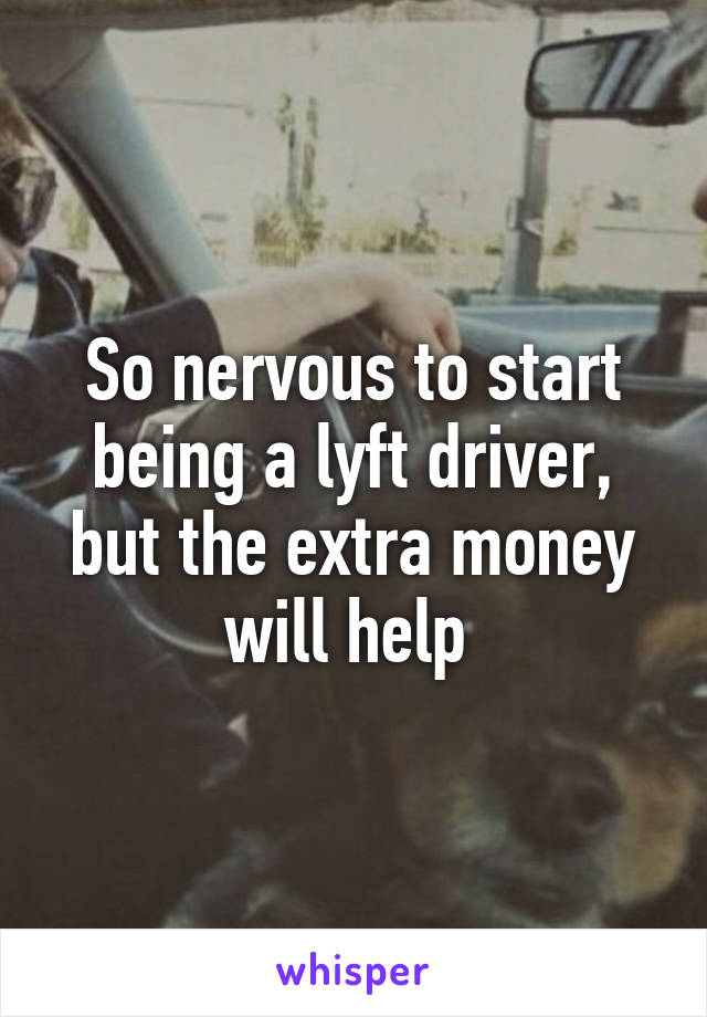 So nervous to start being a lyft driver, but the extra money will help 