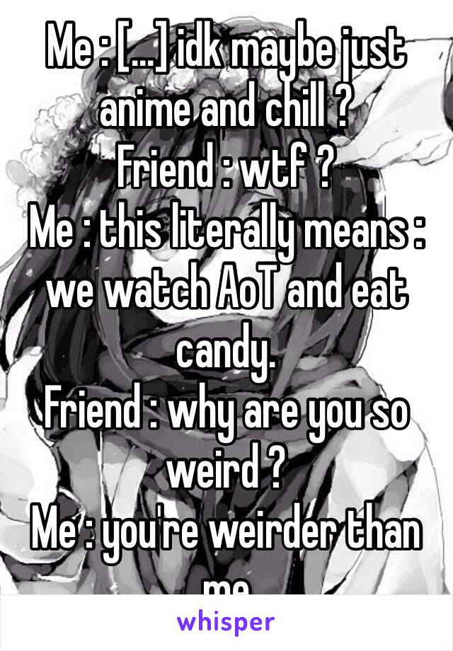 Me : [...] idk maybe just anime and chill ? 
Friend : wtf ? 
Me : this literally means : we watch AoT and eat candy. 
Friend : why are you so weird ? 
Me : you're weirder than me 