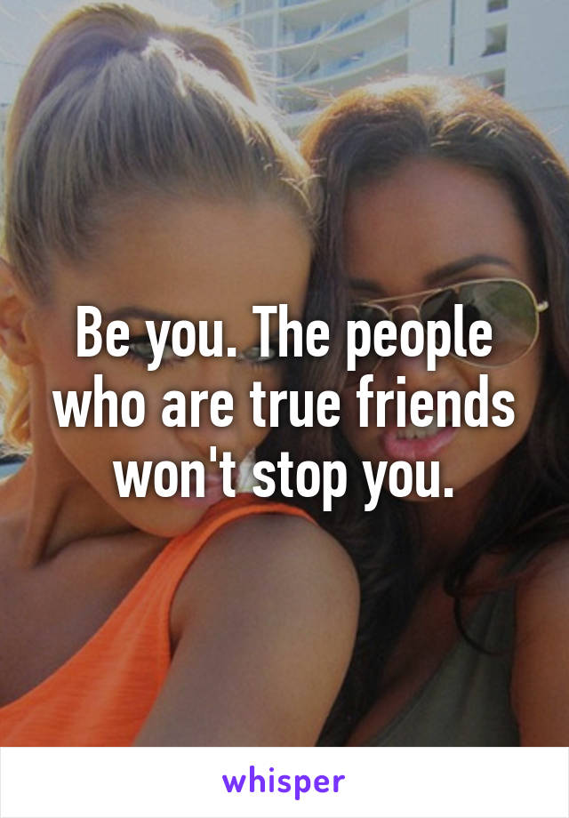 Be you. The people who are true friends won't stop you.