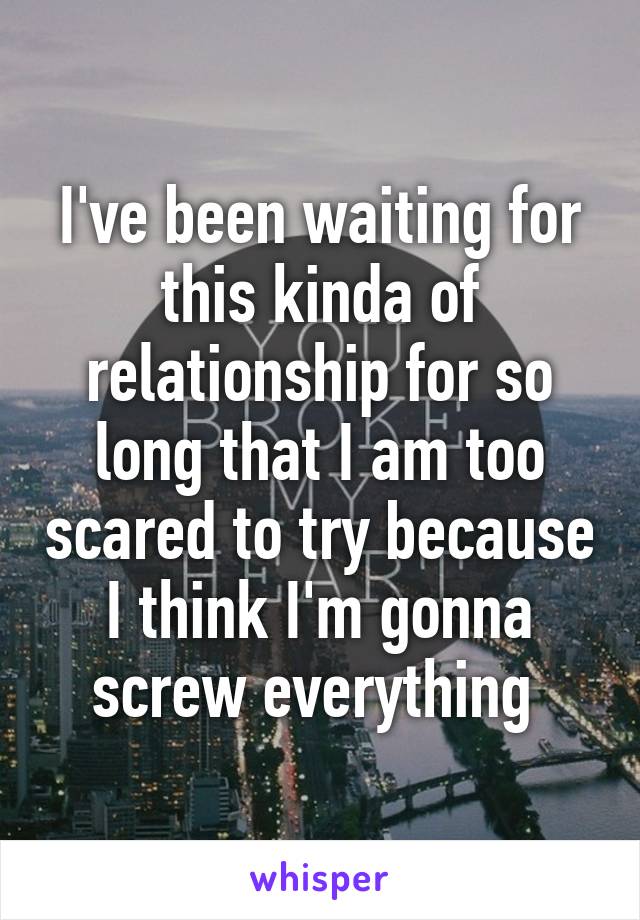 I've been waiting for this kinda of relationship for so long that I am too scared to try because I think I'm gonna screw everything 