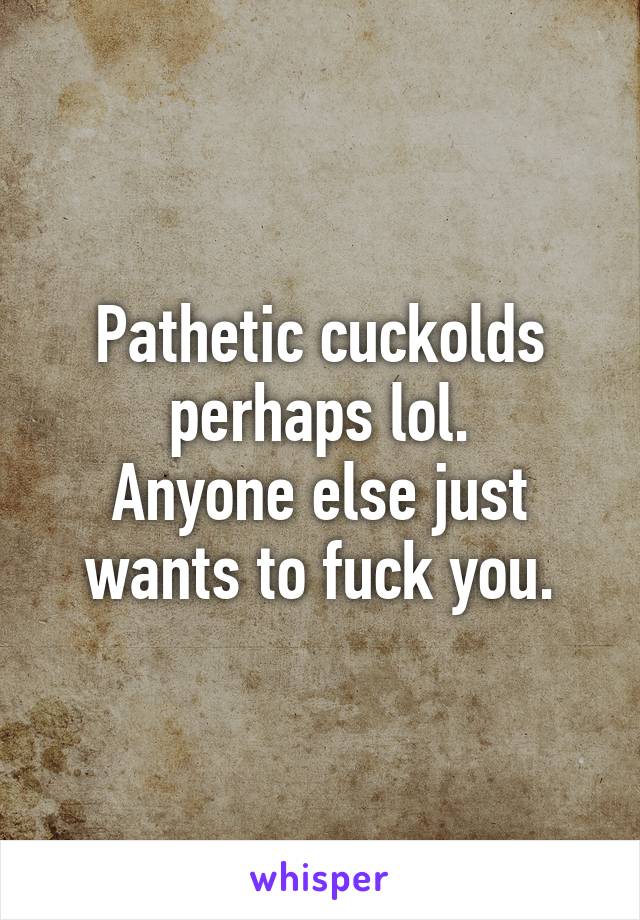 Pathetic cuckolds perhaps lol.
Anyone else just wants to fuck you.