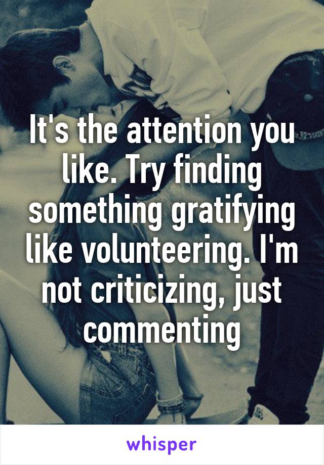It's the attention you like. Try finding something gratifying like volunteering. I'm not criticizing, just commenting