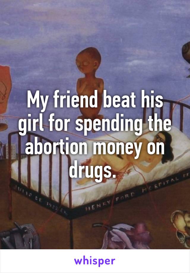 My friend beat his girl for spending the abortion money on drugs. 