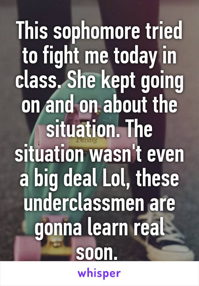 This sophomore tried to fight me today in class. She kept going on and on about the situation. The situation wasn't even a big deal Lol, these underclassmen are gonna learn real soon. 