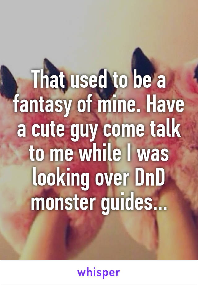 That used to be a fantasy of mine. Have a cute guy come talk to me while I was looking over DnD monster guides...