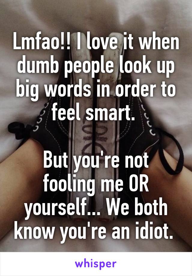 Lmfao!! I love it when dumb people look up big words in order to feel smart. 

But you're not fooling me OR yourself... We both know you're an idiot. 