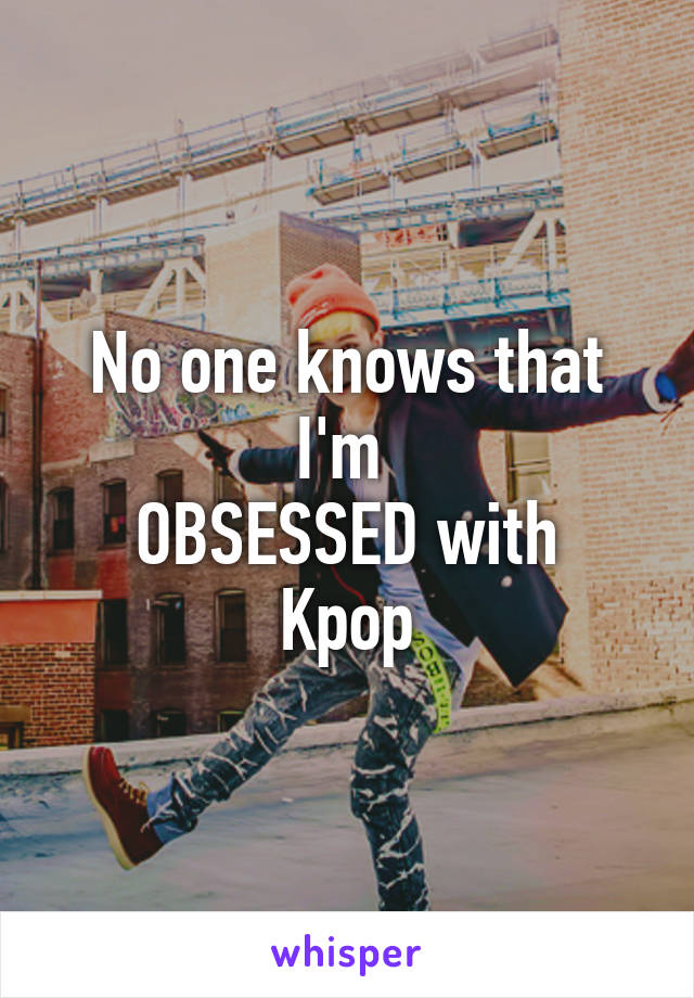 No one knows that I'm 
OBSESSED with Kpop