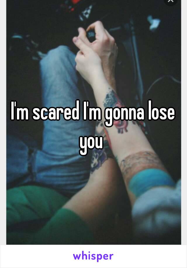 I'm scared I'm gonna lose you  