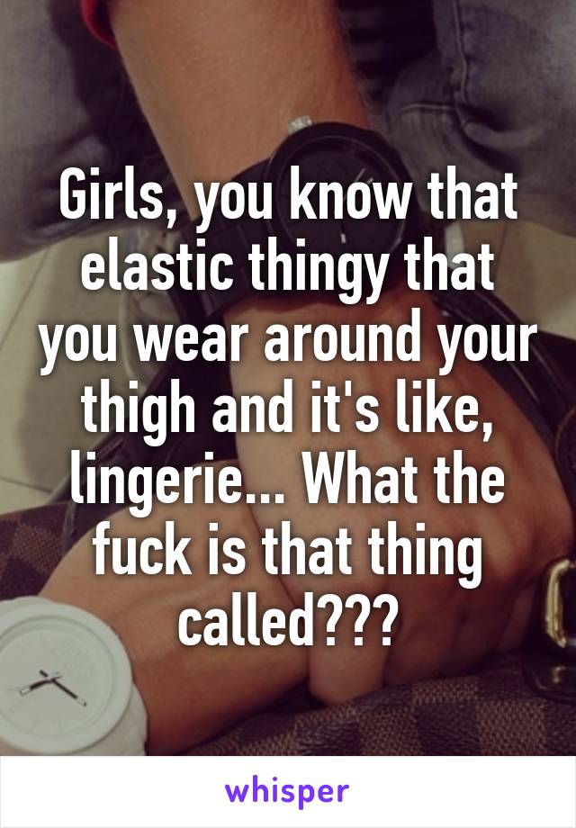 Girls, you know that elastic thingy that you wear around your thigh and it's like, lingerie... What the fuck is that thing called???