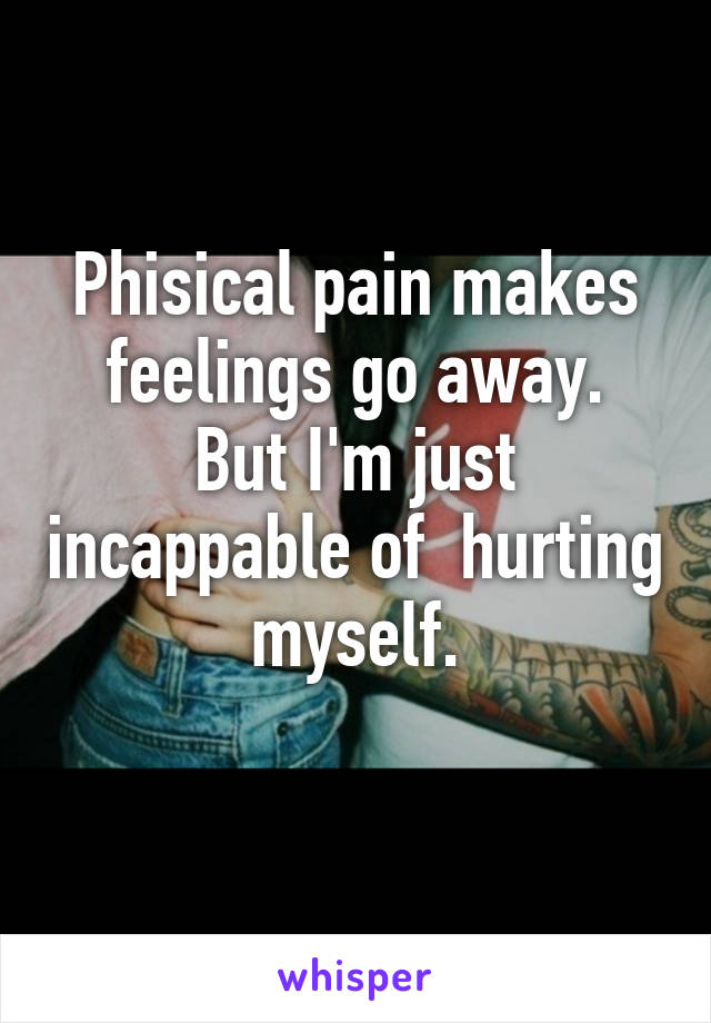 Phisical pain makes feelings go away.
But I'm just incappable of  hurting myself.
