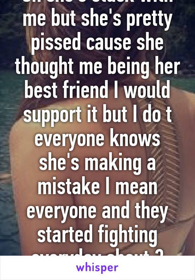 Oh she's stuck with me but she's pretty pissed cause she thought me being her best friend I would support it but I do t everyone knows she's making a mistake I mean everyone and they started fighting everyday about 3 weeks ago 