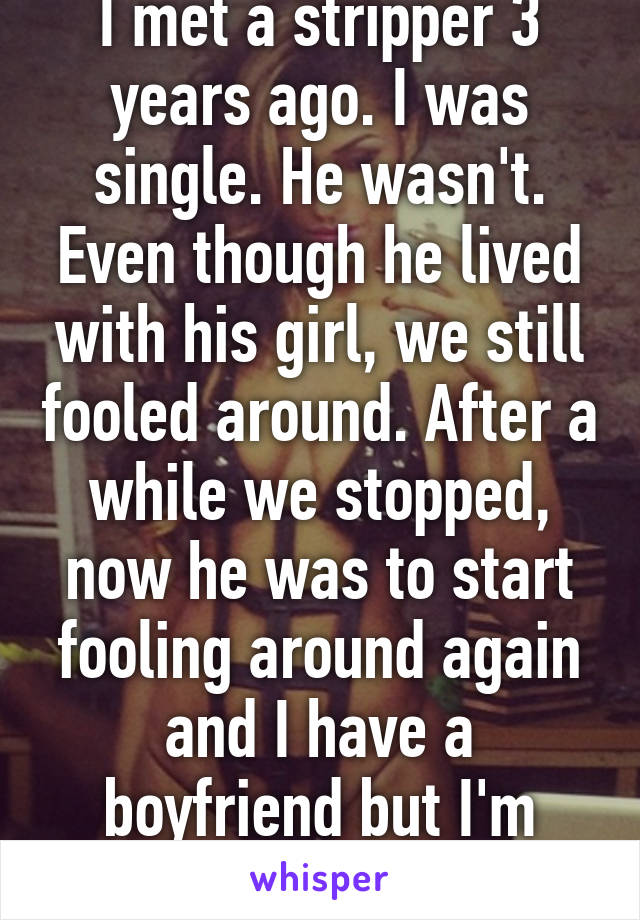 I met a stripper 3 years ago. I was single. He wasn't. Even though he lived with his girl, we still fooled around. After a while we stopped, now he was to start fooling around again and I have a boyfriend but I'm considering it