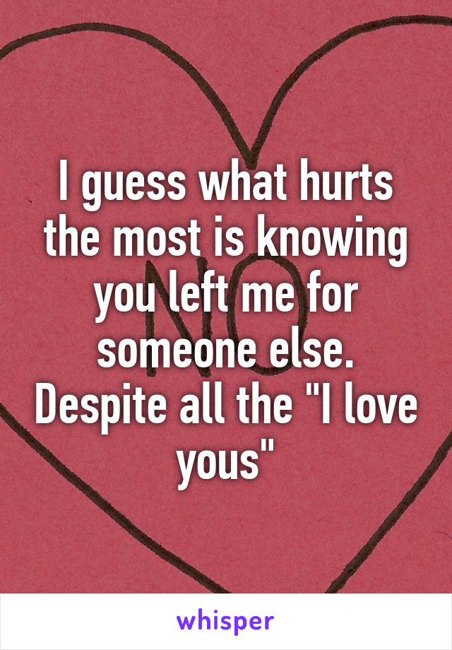 I guess what hurts the most is knowing you left me for someone else. Despite all the "I love yous"