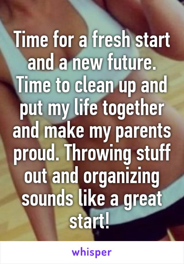 Time for a fresh start and a new future. Time to clean up and put my life together and make my parents proud. Throwing stuff out and organizing sounds like a great start! 